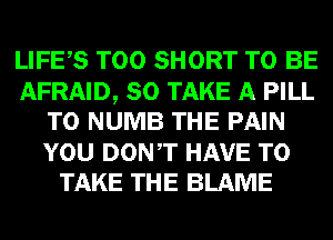 LIFES T00 SHORT TO BE

AFRAID, SO TAKE A PILL
T0 NUMB THE PAIN
YOU DONT HAVE TO

TAKE THE BLAME