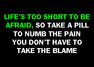 LIFES T00 SHORT TO BE
AFRAID, SO TAKE A PILL
T0 NUMB THE PAIN
YOU DONT HAVE TO
TAKE THE BLAME