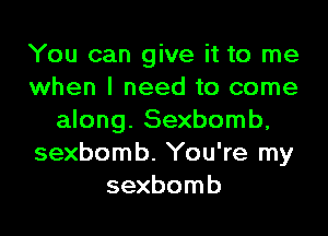 You can give it to me
when I need to come

along. Sexbomb,
sexbomb. You're my
sexbomb