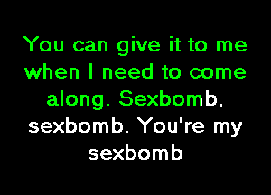 You can give it to me
when I need to come

along. Sexbomb,
sexbomb. You're my
sexbomb