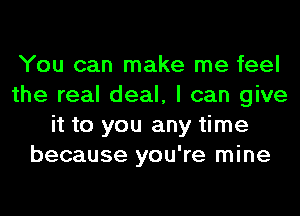 You can make me feel
the real deal, I can give
it to you any time
because you're mine