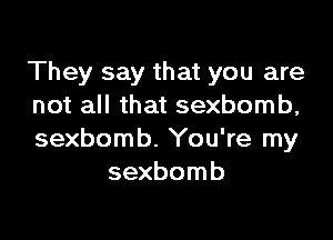 They say that you are
not all that sexbomb,

sexbomb. You're my
sexbomb