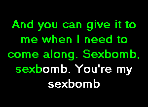 And you can give it to
me when I need to
come along. Sexbomb,
sexbomb. You're my
sexbomb