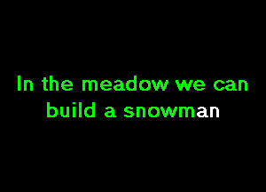 In the meadow we can

build a snowman