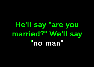 He'll say are you

married? We'll say
no man