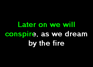 Later on we will

conspire, as we dream
by the fire