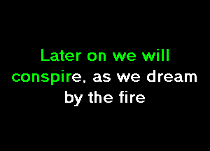 Later on we will

conspire, as we dream
by the fire