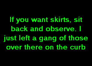 If you want skirts, sit
back and observe. I
just left a gang of those
over there on the curb