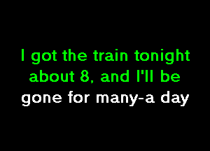 I got the train tonight

about 8. and I'll be
gone for many-a day