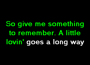 So give me something

to remember. A little
Iovin' goes a long way