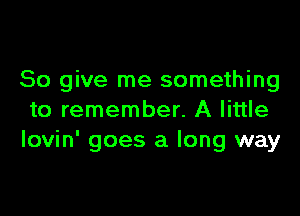 So give me something

to remember. A little
Iovin' goes a long way