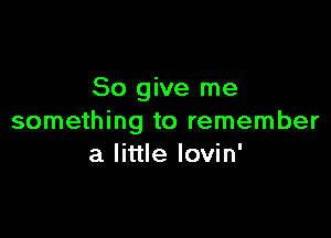 So give me

something to remember
a little Iovin'