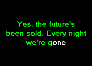 Yes. the future's

been sold. Every night
we're gone