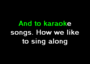 And to karaoke

songs. How we like
to sing along