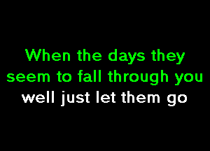 When the days they

seem to fall through you
well just let them go
