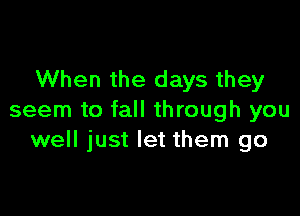 When the days they

seem to fall through you
well just let them go