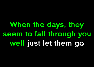 When the days, they

seem to fall through you
well just let them go