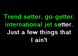 Trend setter, go-getter,
international jet setter.
Just a few things that

I ain't