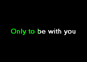 Only to be with you