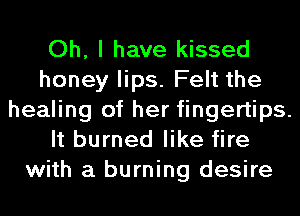 Oh, I have kissed
honey lips. Felt the
healing of her fingertips.
It burned like fire
with a burning desire