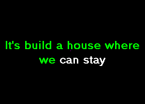 It's build a house where

we can stay