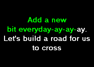 Add a new
bit everyday- ay- ay- ay.

Let's build a road for us
to cross