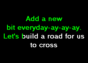 Add a new
bit everyday- ay- ay- ay.

Let's build a road for us
to cross