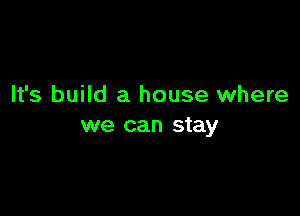 It's build a house where

we can stay