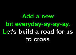 Add a new
bit everyday- ay- ay- ay.

Let's build a road for us
to cross