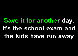Save it for another day.
It's the school exam and
the kids have run away