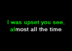 I was upset you see,

almost all the time