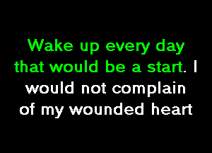 Wake up every day
that would be a start. I
would not complain
of my wounded heart