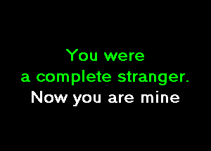 You were

a complete stranger.
Now you are mine