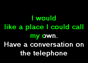 I would
like a place I could call

my own.
Have a conversation on
the telephone
