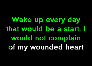 Wake up every day
that would be a start. I
would not complain
of my wounded heart