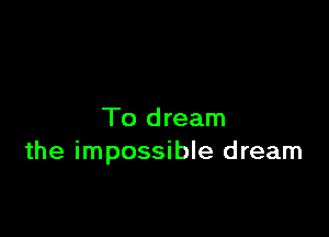 To dream
the impossible dream