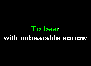 To bear

with unbearable sorrow