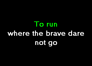 To run

where the brave dare
not go