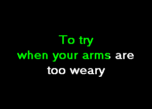 To try

when your arms are
too weary