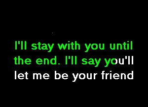 I'll stay with you until

the end. I'll say you'll
let me be your friend
