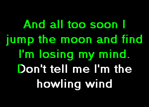 And all too soon I
jump the moon and find
I'm losing my mind.
Don't tell me I'm the
howling wind