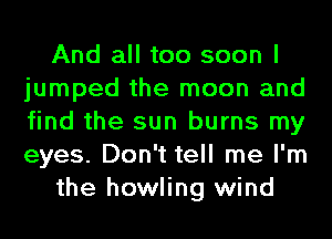 And all too soon I
jumped the moon and
find the sun burns my
eyes. Don't tell me I'm

the howling wind