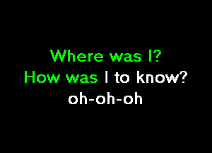 Where was I?

How was I to know?
oh-oh-oh