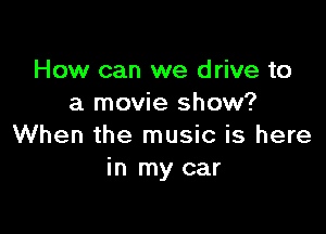 How can we drive to
a movie show?

When the music is here
in my car