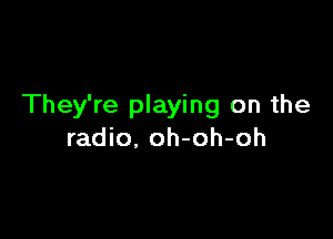 They're playing on the

radio, oh-oh-oh