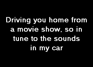 Driving you home from
a movie show, so in

tune to the sounds
in my car