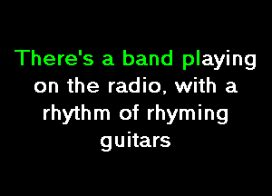 There's a band playing
on the radio, with a

rhythm of rhyming
guitars