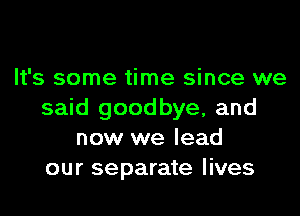 It's some time since we

said goodbye, and
now we lead
our separate lives