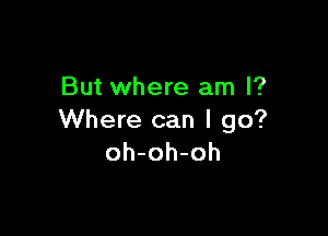 But where am I?

Where can I go?
oh-oh-oh