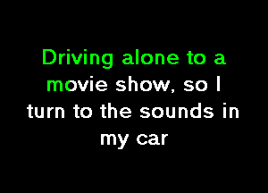 Driving alone to a
movie show, so I

turn to the sounds in
my car